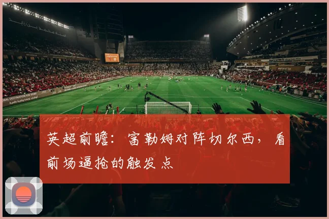 英超前瞻：富勒姆对阵切尔西，看前场逼抢的触发点