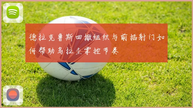 德拉克鲁斯回撤组织与前插射门如何帮助乌拉圭掌控节奏