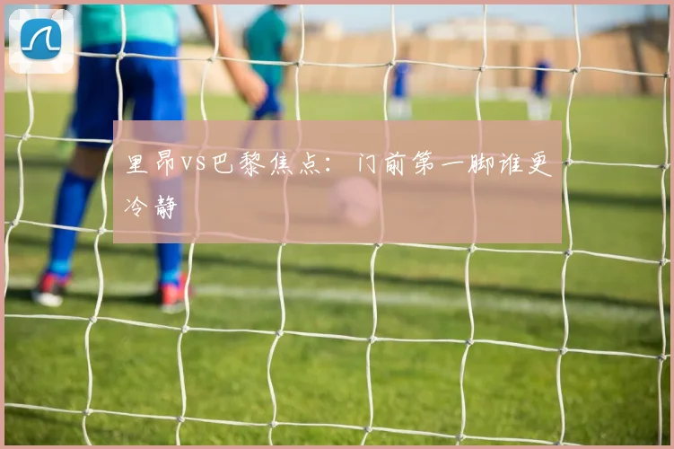 里昂vs巴黎焦点:门前第一脚谁更冷静