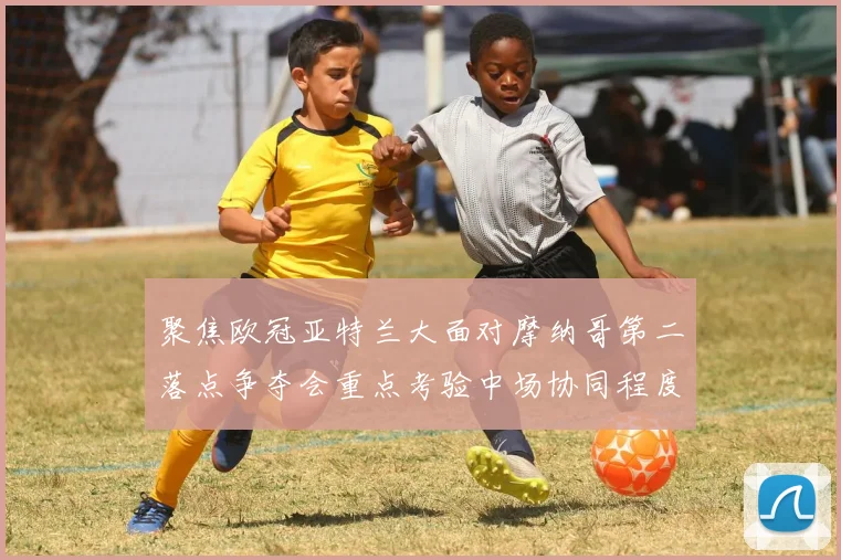 聚焦欧冠亚特兰大面对摩纳哥第二落点争夺会重点考验中场协同程度