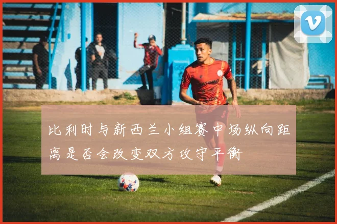 比利时与新西兰小组赛中场纵向距离是否会改变双方攻守平衡