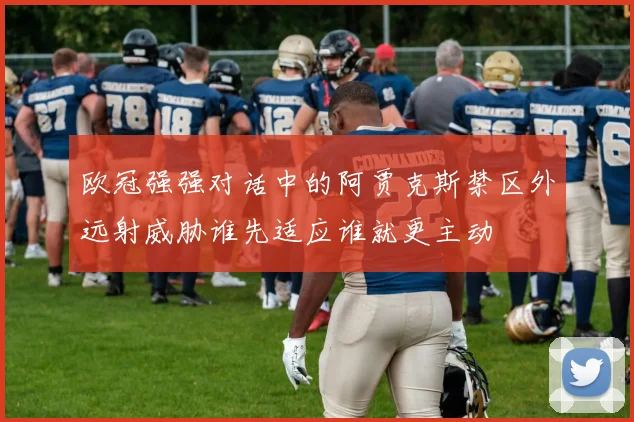 欧冠强强对话中的阿贾克斯禁区外远射威胁谁先适应谁就更主动