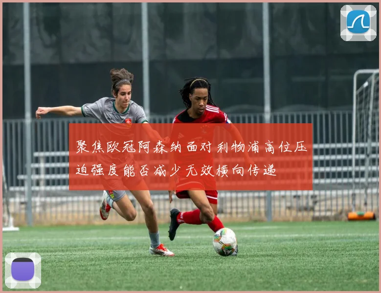 聚焦欧冠阿森纳面对利物浦高位压迫强度能否减少无效横向传递
