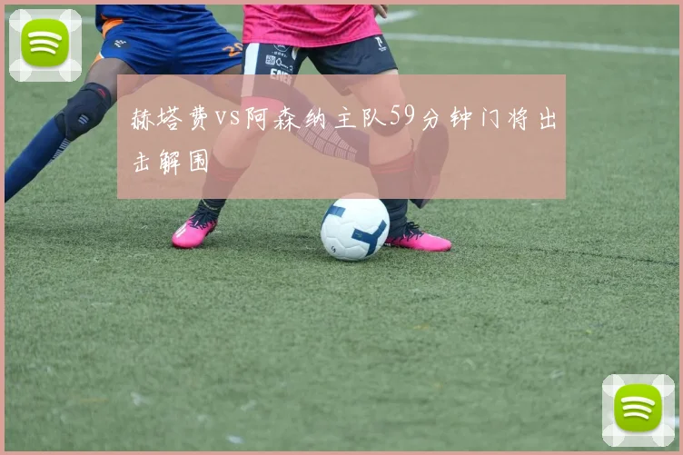 赫塔费vs阿森纳主队59分钟门将出击解围