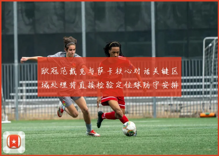欧冠范戴克与萨卡核心对话关键区域处理将直接检验定位球防守安排