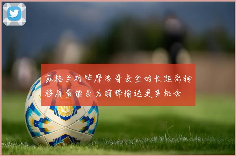 苏格兰对阵摩洛哥麦金的长距离转移质量能否为前锋输送更多机会