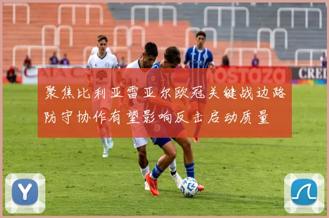 聚焦比利亚雷亚尔欧冠关键战边路防守协作有望影响反击启动质量