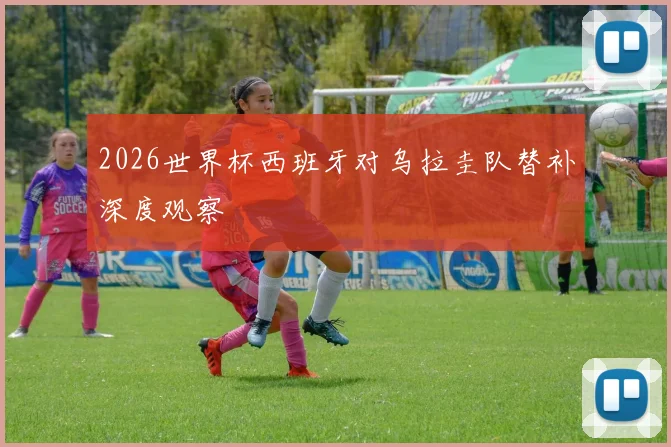 2026世界杯西班牙对乌拉圭队替补深度观察