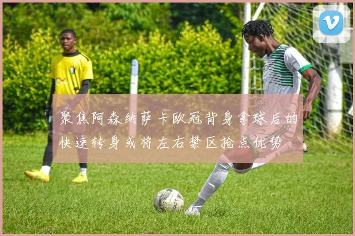 聚焦阿森纳萨卡欧冠背身拿球后的快速转身或将左右禁区抢点优势