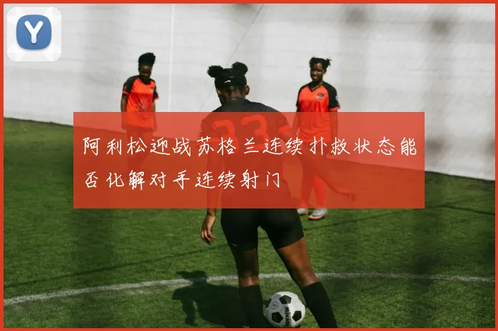 阿利松迎战苏格兰连续扑救状态能否化解对手连续射门