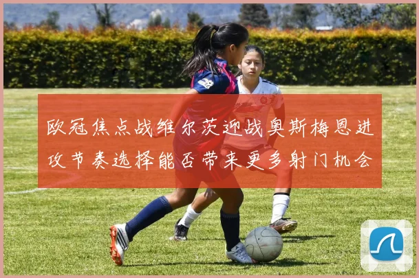 欧冠焦点战维尔茨迎战奥斯梅恩进攻节奏选择能否带来更多射门机会